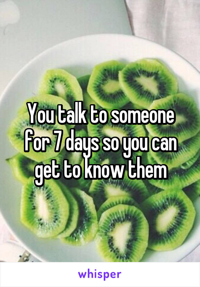 You talk to someone for 7 days so you can get to know them