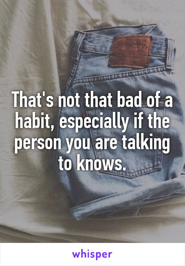 That's not that bad of a habit, especially if the person you are talking to knows.
