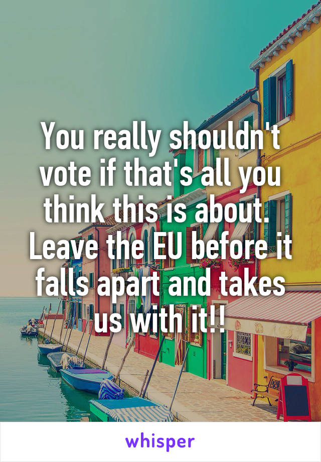 You really shouldn't vote if that's all you think this is about. 
Leave the EU before it falls apart and takes us with it!!
