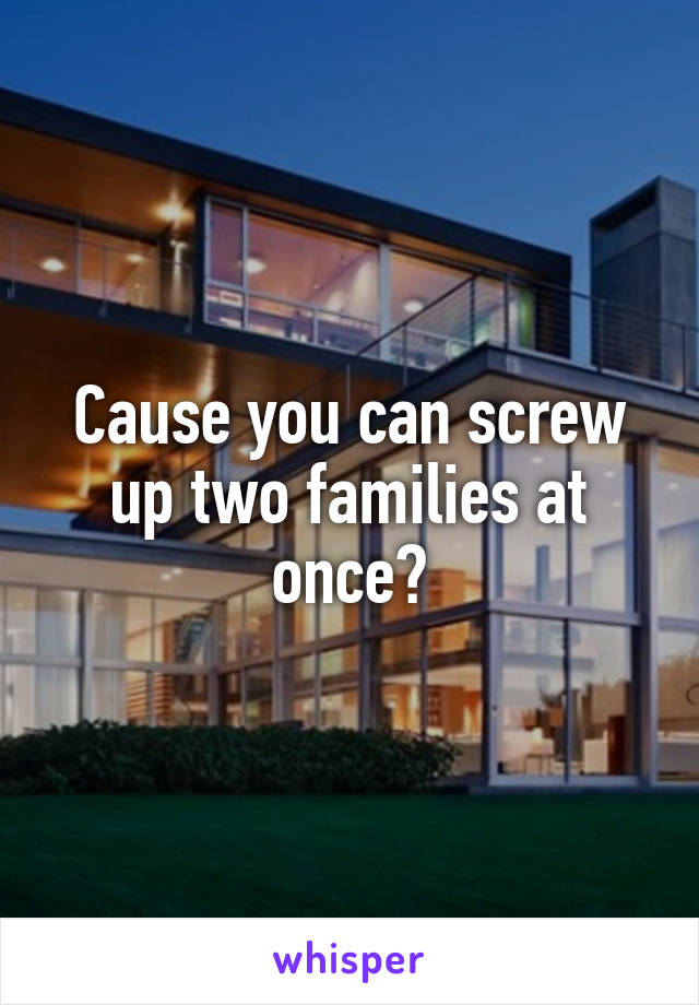 Cause you can screw up two families at once?