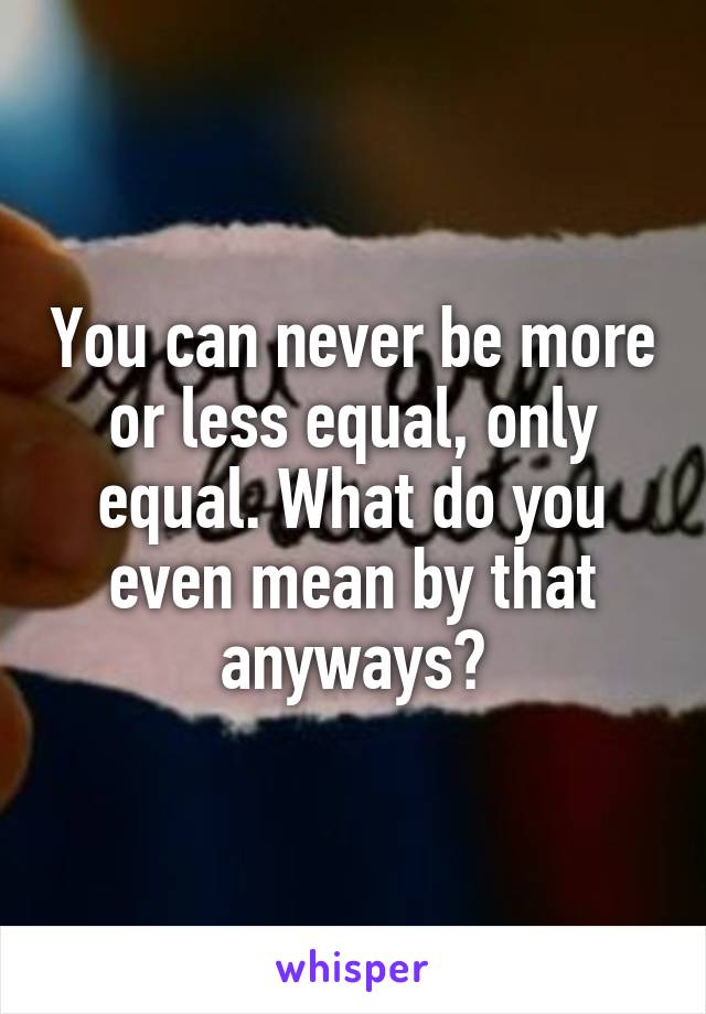 You can never be more or less equal, only equal. What do you even mean by that anyways?