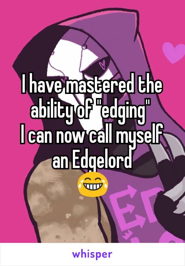 I have mastered the ability of "edging" 
I can now call myself an Edgelord
😂
