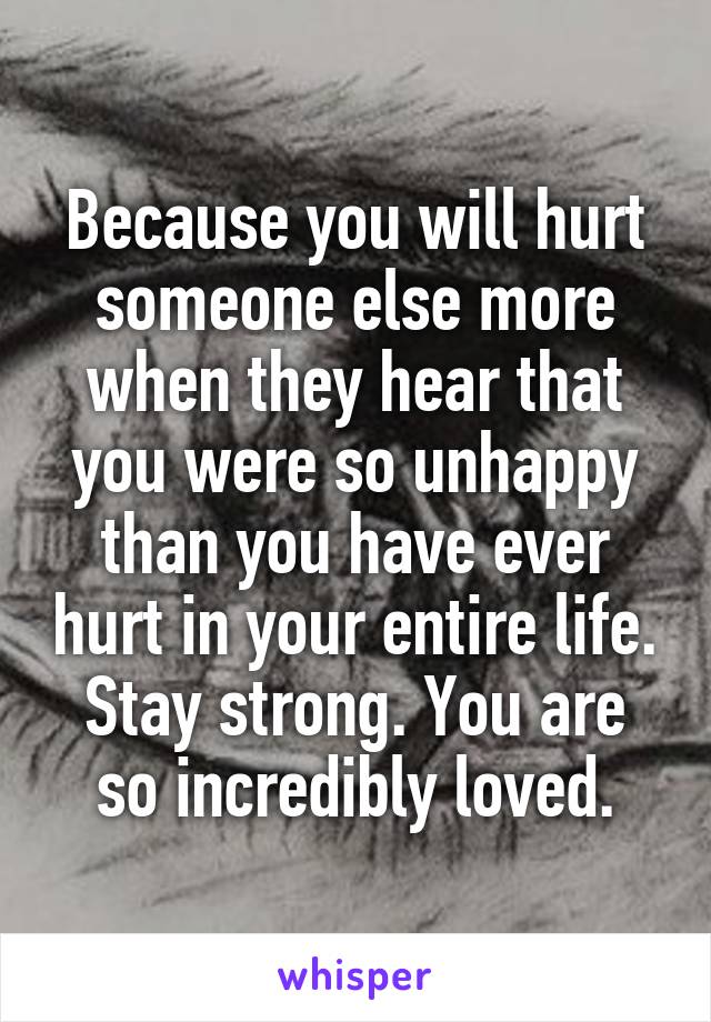 Because you will hurt someone else more when they hear that you were so unhappy than you have ever hurt in your entire life.
Stay strong. You are so incredibly loved.