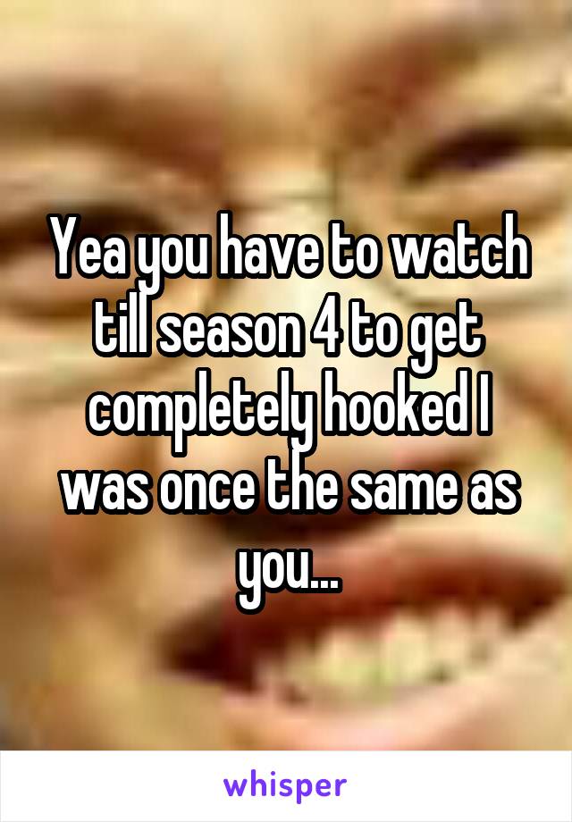 Yea you have to watch till season 4 to get completely hooked I was once the same as you...
