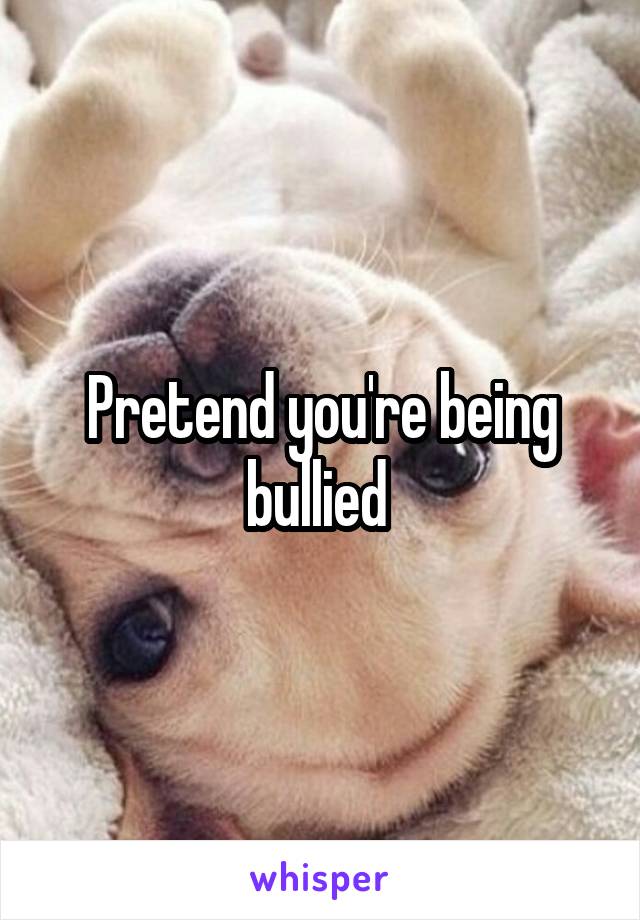 Pretend you're being bullied 