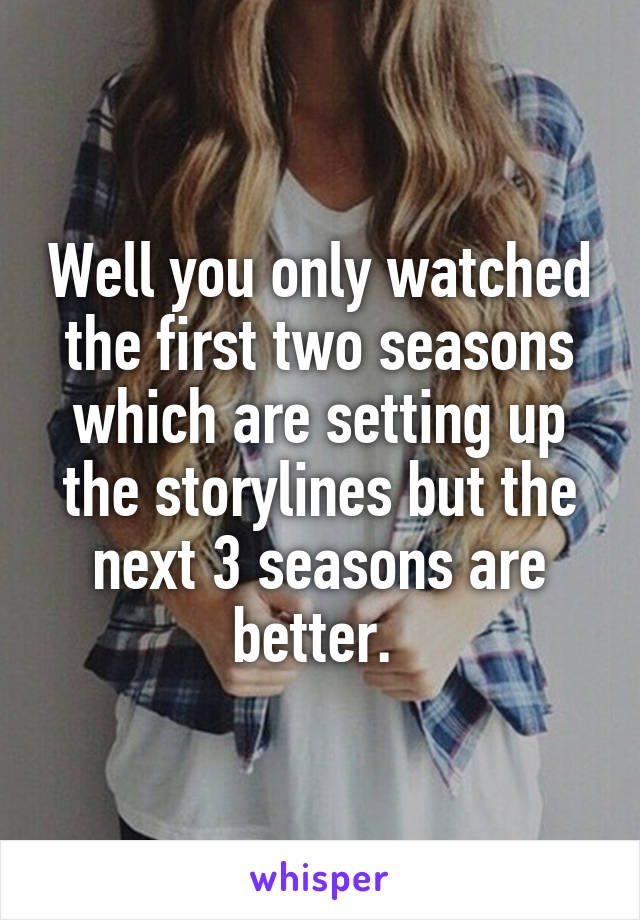 Well you only watched the first two seasons which are setting up the storylines but the next 3 seasons are better. 