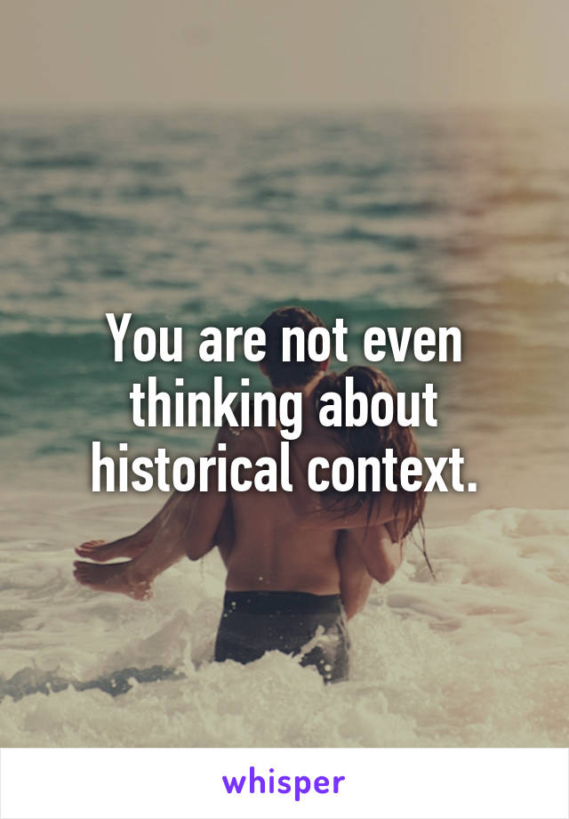 You are not even thinking about historical context.