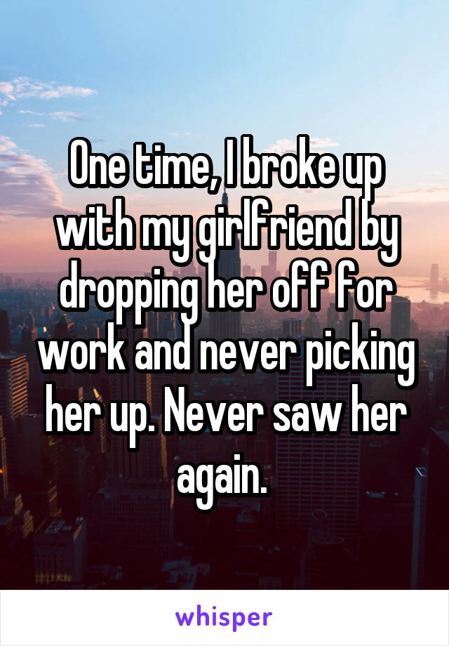 One time, I broke up with my girlfriend by dropping her off for work and never picking her up. Never saw her again. 