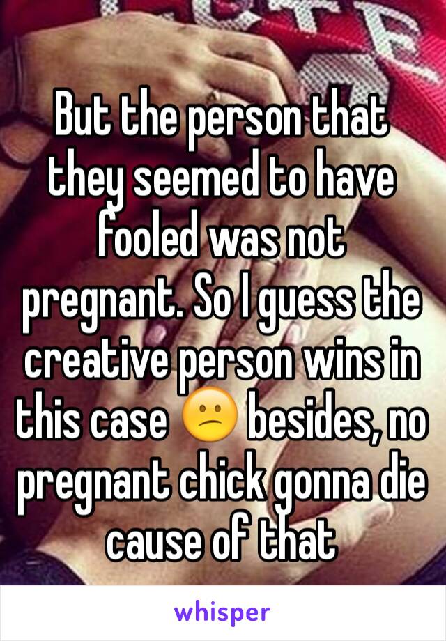 But the person that they seemed to have fooled was not pregnant. So I guess the creative person wins in this case 😕 besides, no pregnant chick gonna die cause of that 