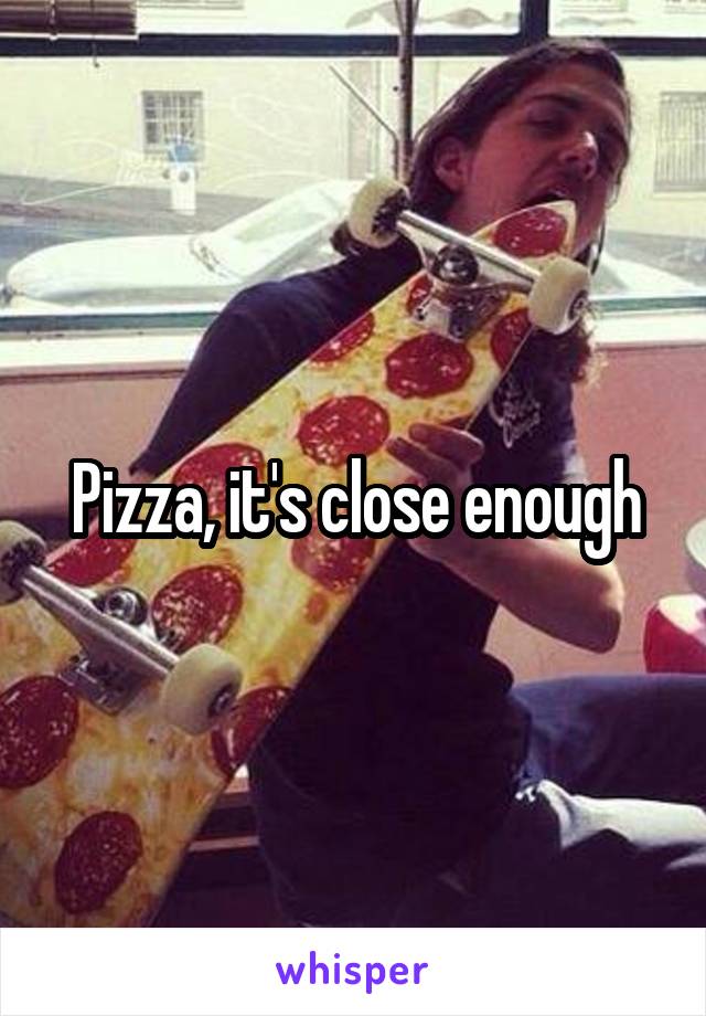 Pizza, it's close enough