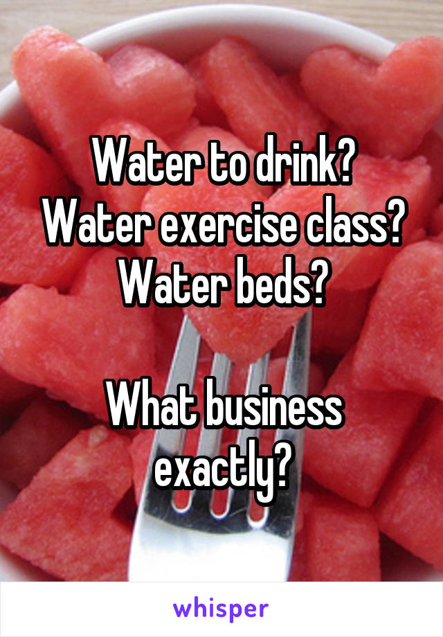 Water to drink?
Water exercise class?
Water beds?

What business exactly?