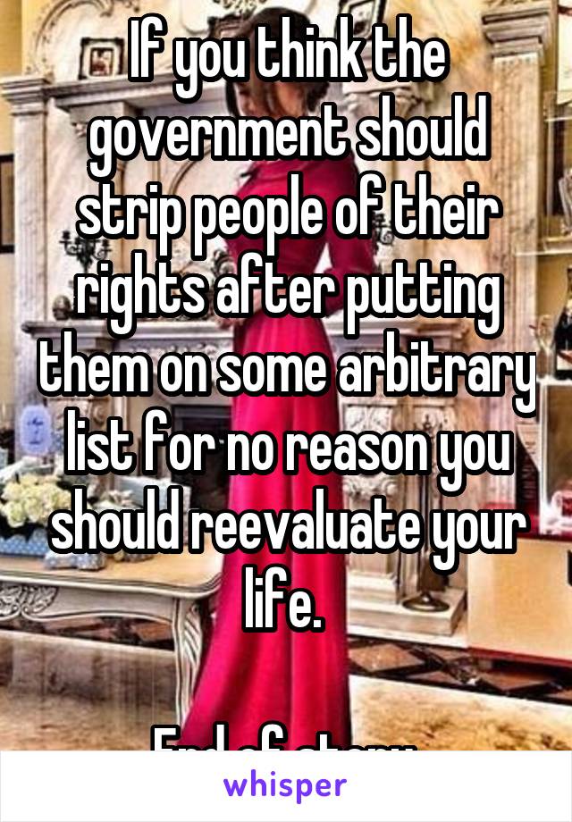 If you think the government should strip people of their rights after putting them on some arbitrary list for no reason you should reevaluate your life. 

End of story 