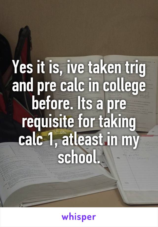 Yes it is, ive taken trig and pre calc in college before. Its a pre requisite for taking calc 1, atleast in my school.