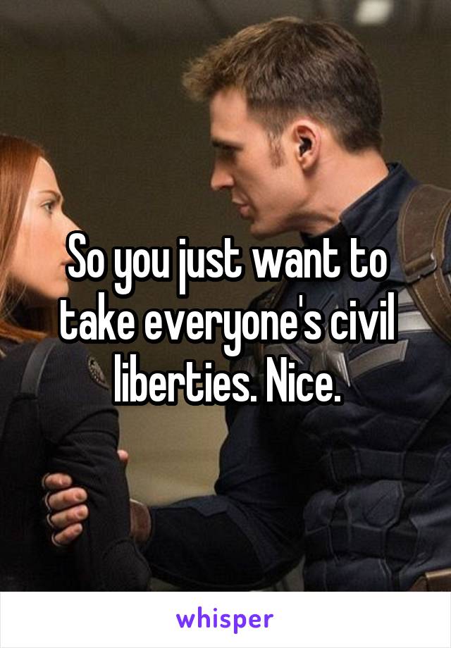 So you just want to take everyone's civil liberties. Nice.