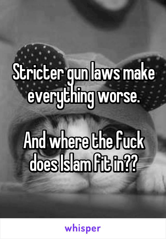 Stricter gun laws make everything worse.

And where the fuck does Islam fit in??