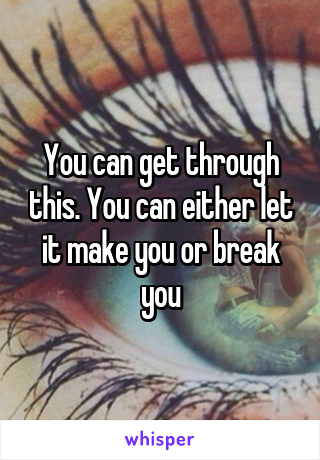 You can get through this. You can either let it make you or break you