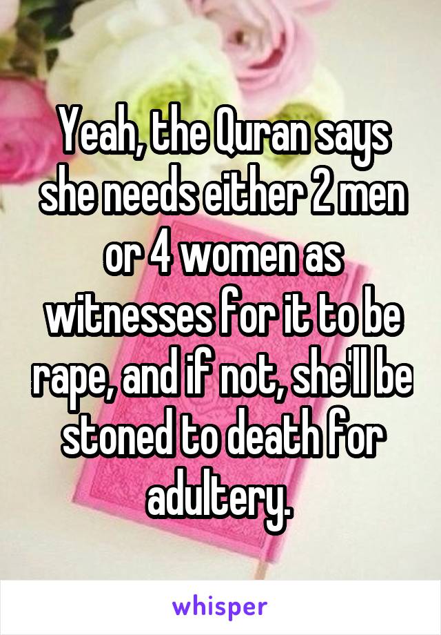 Yeah, the Quran says she needs either 2 men or 4 women as witnesses for it to be rape, and if not, she'll be stoned to death for adultery. 