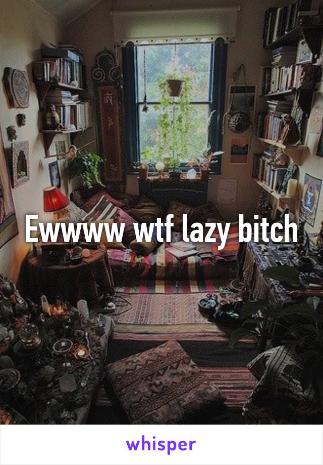 Ewwww wtf lazy bitch