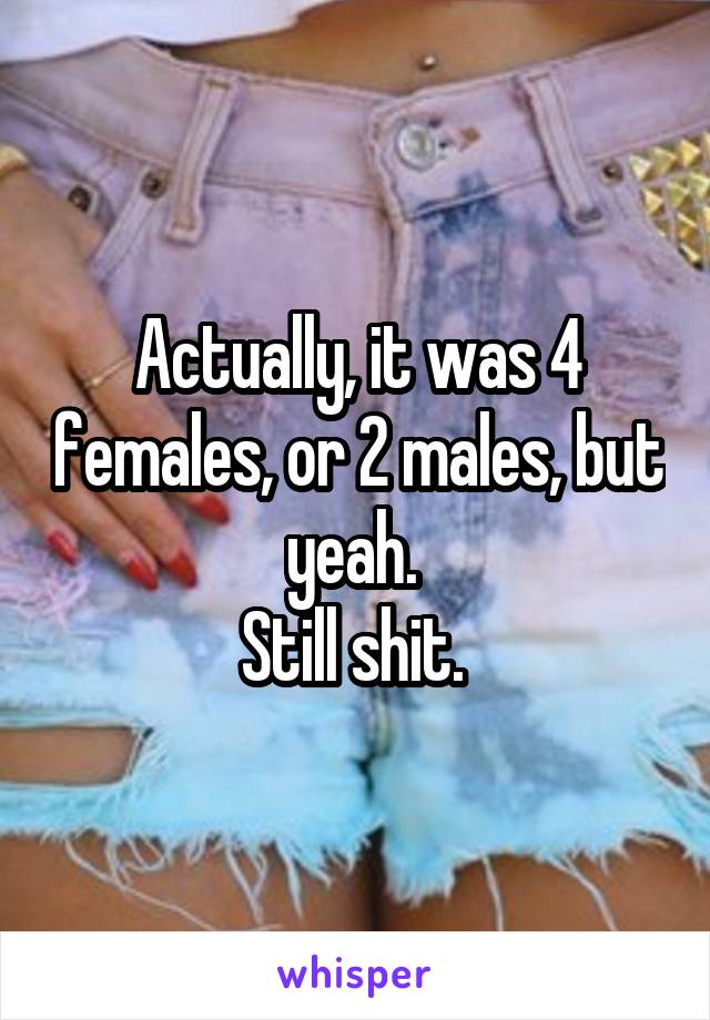 Actually, it was 4 females, or 2 males, but yeah. 
Still shit. 