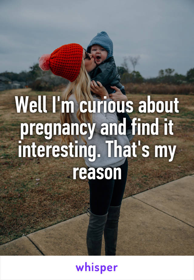 Well I'm curious about pregnancy and find it interesting. That's my reason