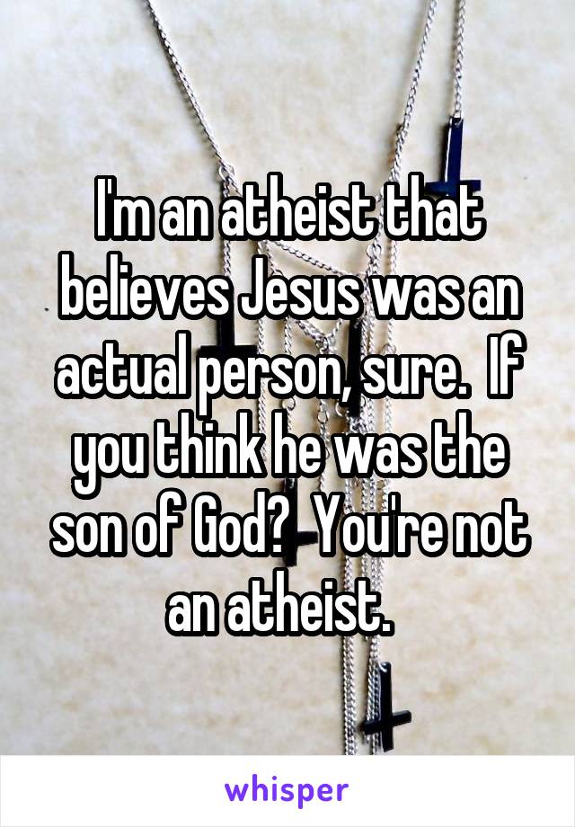 I'm an atheist that believes Jesus was an actual person, sure.  If you think he was the son of God?  You're not an atheist.  