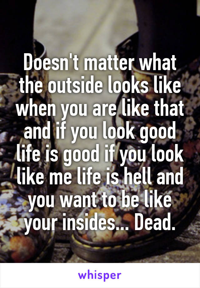 Doesn't matter what the outside looks like when you are like that and if you look good life is good if you look like me life is hell and you want to be like your insides... Dead.