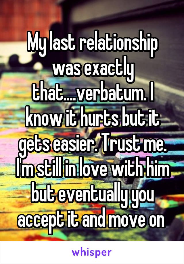 My last relationship was exactly that....verbatum. I know it hurts but it gets easier. Trust me. I'm still in love with him but eventually you accept it and move on 