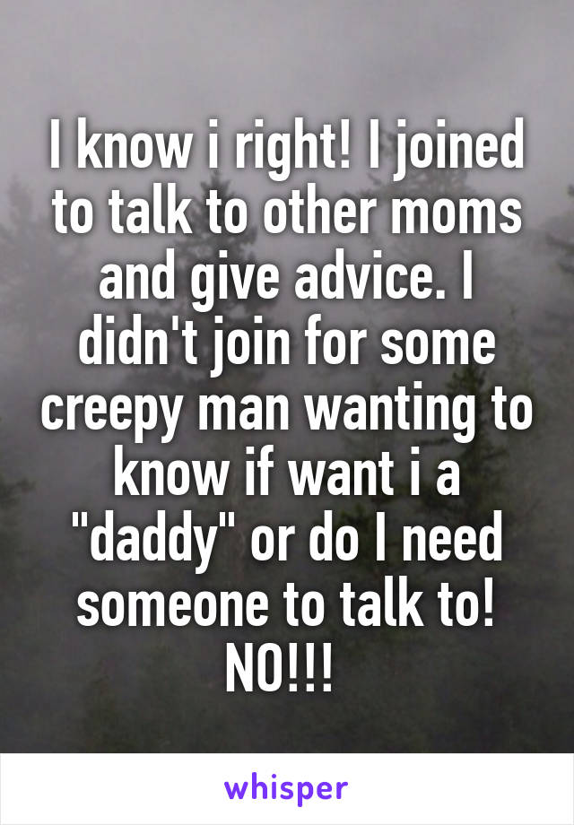 I know i right! I joined to talk to other moms and give advice. I didn't join for some creepy man wanting to know if want i a "daddy" or do I need someone to talk to! NO!!! 