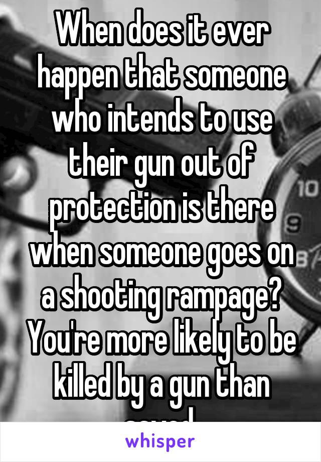 When does it ever happen that someone who intends to use their gun out of protection is there when someone goes on a shooting rampage? You're more likely to be killed by a gun than saved.