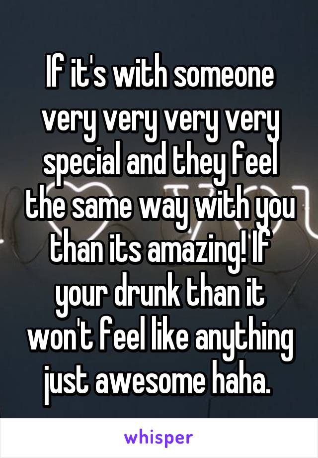 If it's with someone very very very very special and they feel the same way with you than its amazing! If your drunk than it won't feel like anything just awesome haha. 