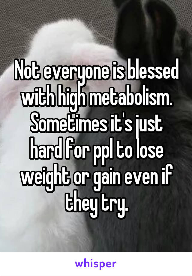 Not everyone is blessed with high metabolism. Sometimes it's just hard for ppl to lose weight or gain even if they try.