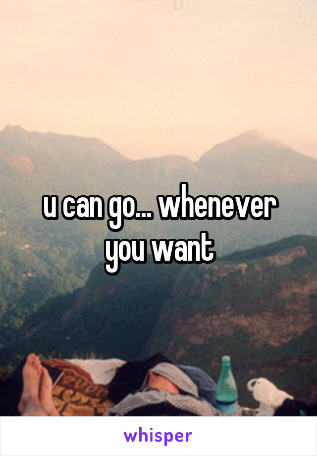 u can go... whenever you want