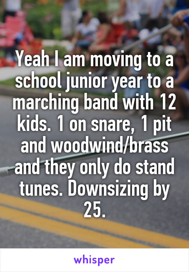 Yeah I am moving to a school junior year to a marching band with 12 kids. 1 on snare, 1 pit and woodwind/brass and they only do stand tunes. Downsizing by 25.