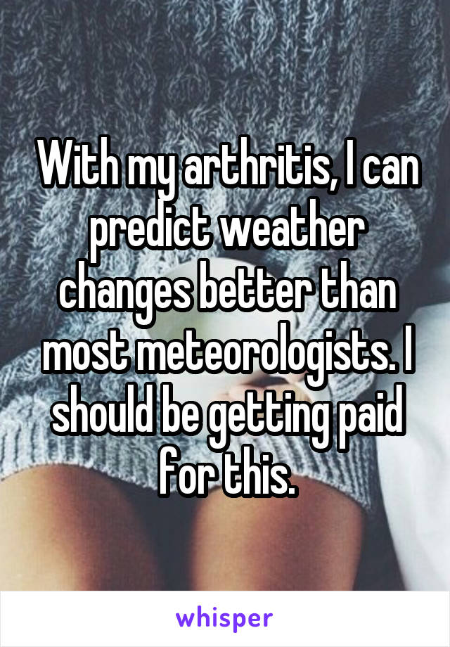 With my arthritis, I can predict weather changes better than most meteorologists. I should be getting paid for this.