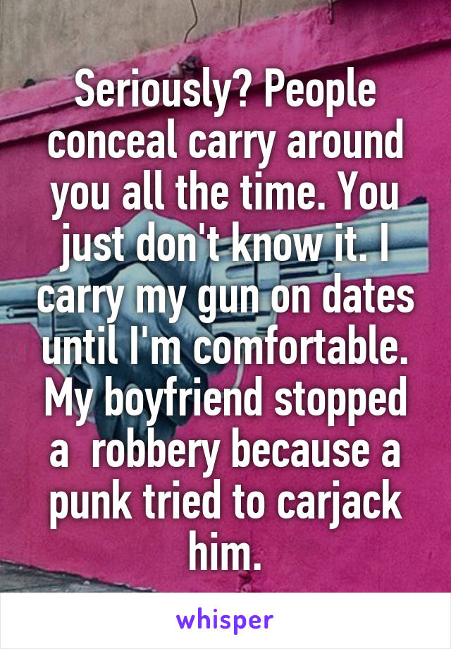 Seriously? People conceal carry around you all the time. You just don't know it. I carry my gun on dates until I'm comfortable. My boyfriend stopped a  robbery because a punk tried to carjack him.