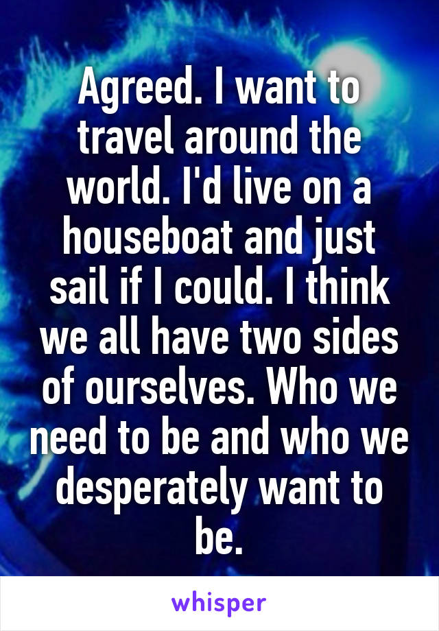 Agreed. I want to travel around the world. I'd live on a houseboat and just sail if I could. I think we all have two sides of ourselves. Who we need to be and who we desperately want to be.