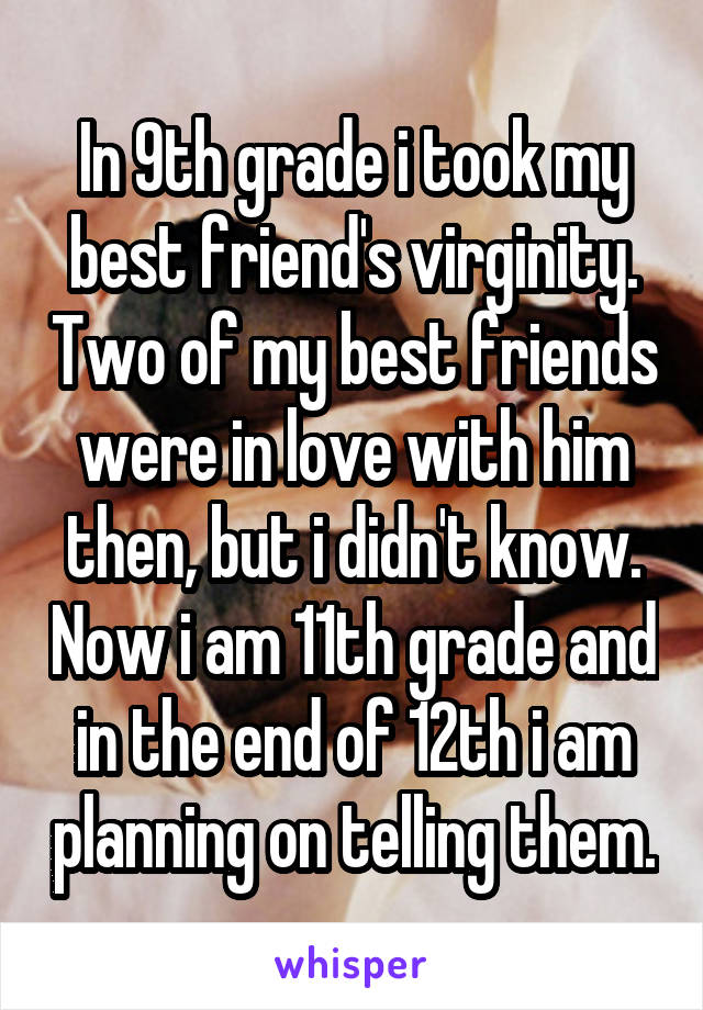 In 9th grade i took my best friend's virginity. Two of my best friends were in love with him then, but i didn't know. Now i am 11th grade and in the end of 12th i am planning on telling them.