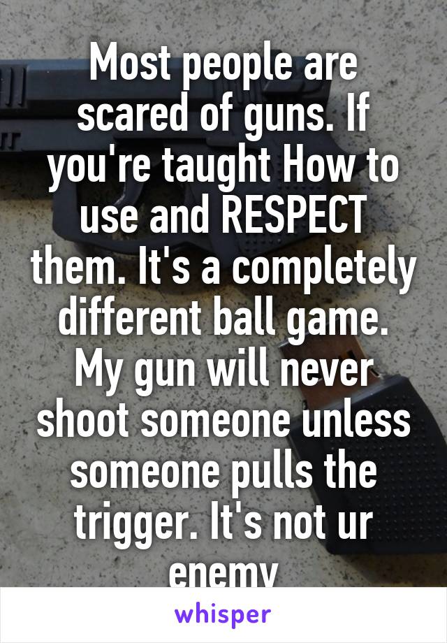 Most people are scared of guns. If you're taught How to use and RESPECT them. It's a completely different ball game. My gun will never shoot someone unless someone pulls the trigger. It's not ur enemy