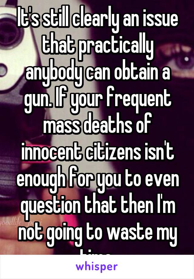 It's still clearly an issue that practically anybody can obtain a gun. If your frequent mass deaths of innocent citizens isn't enough for you to even question that then I'm not going to waste my time.