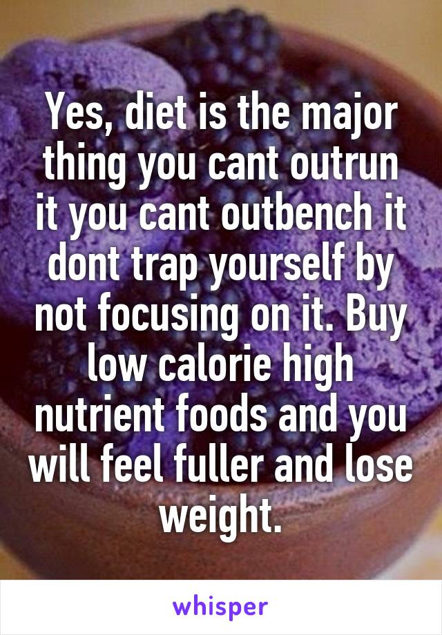Yes, diet is the major thing you cant outrun it you cant outbench it dont trap yourself by not focusing on it. Buy low calorie high nutrient foods and you will feel fuller and lose weight.