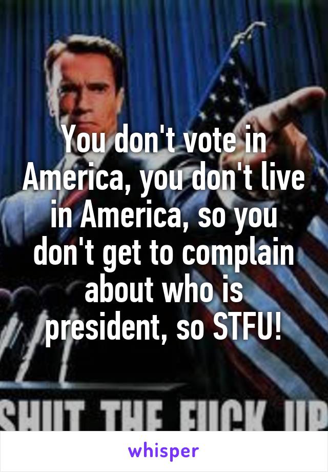 You don't vote in America, you don't live in America, so you don't get to complain about who is president, so STFU!