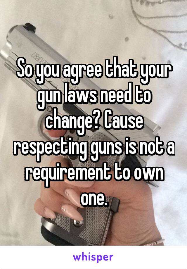 So you agree that your gun laws need to change? Cause respecting guns is not a requirement to own one.