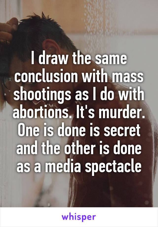 I draw the same conclusion with mass shootings as I do with abortions. It's murder. One is done is secret and the other is done as a media spectacle