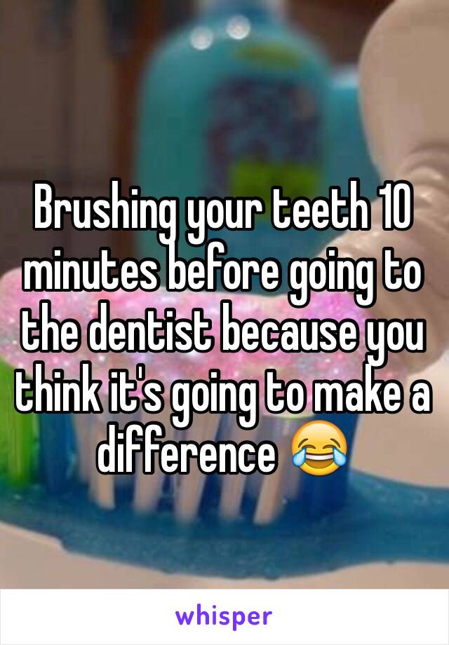 Brushing your teeth 10 minutes before going to the dentist because you think it's going to make a difference 😂