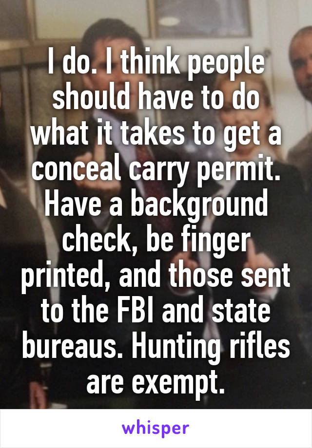 I do. I think people should have to do what it takes to get a conceal carry permit. Have a background check, be finger printed, and those sent to the FBI and state bureaus. Hunting rifles are exempt.