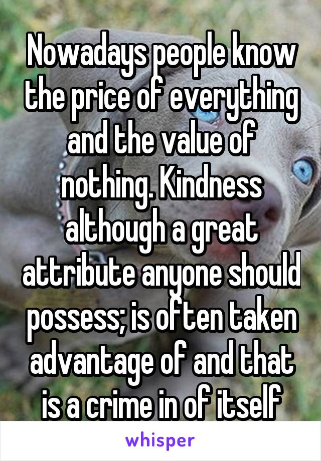 Nowadays people know the price of everything and the value of nothing. Kindness although a great attribute anyone should possess; is often taken advantage of and that is a crime in of itself