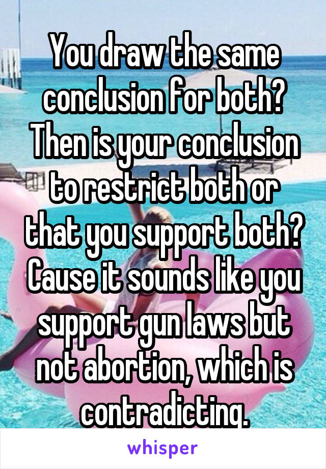 You draw the same conclusion for both? Then is your conclusion to restrict both or that you support both? Cause it sounds like you support gun laws but not abortion, which is contradicting.