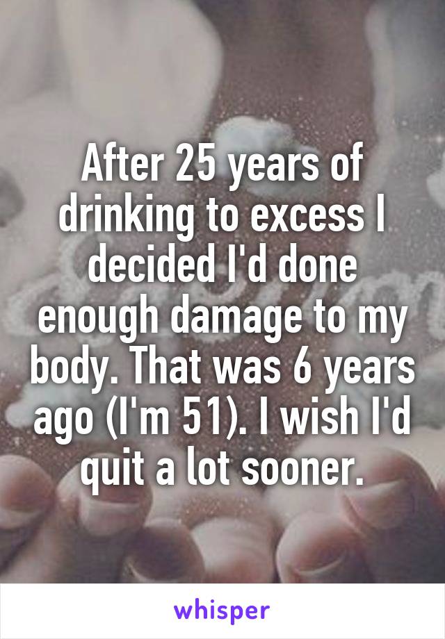 After 25 years of drinking to excess I decided I'd done enough damage to my body. That was 6 years ago (I'm 51). I wish I'd quit a lot sooner.