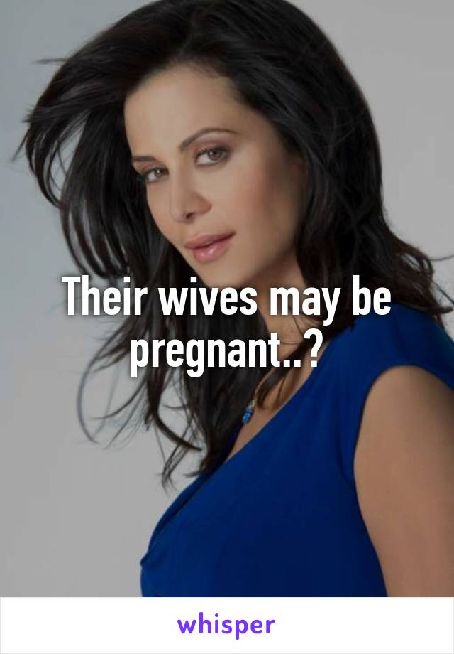 Their wives may be pregnant..?
