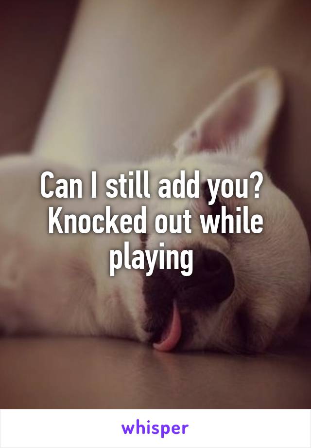 Can I still add you? 
Knocked out while playing 
